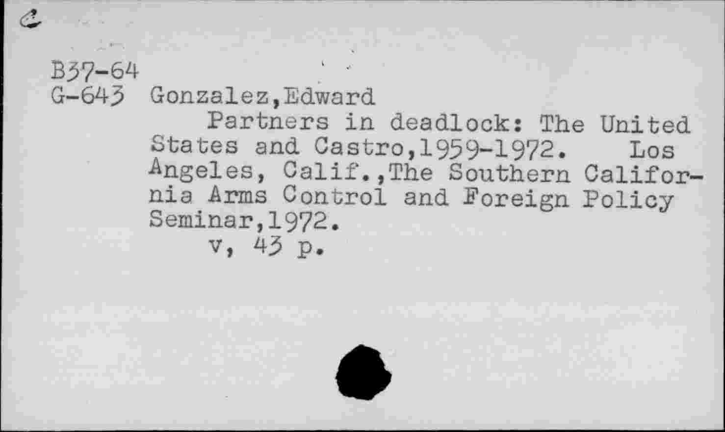 ﻿B57-64	"
G-645 Gonzalez,Edward
Partners in deadlock: The United States and Castro,1959-1972. Los •Angeles, Calif.,The Southern California Arms Control and Foreign Policy Seminar,1972.
v, 45 p.